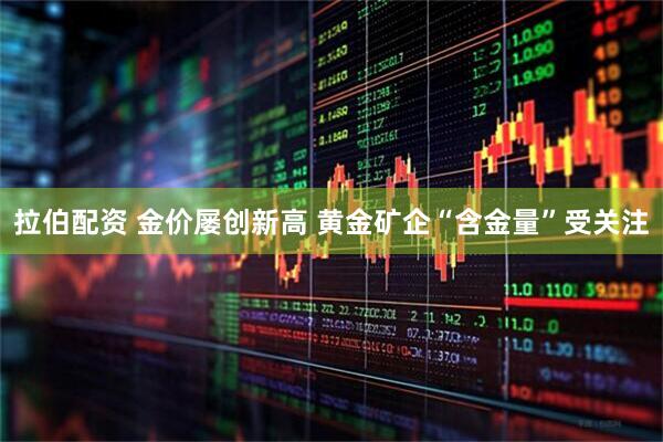 拉伯配资 金价屡创新高 黄金矿企“含金量”受关注