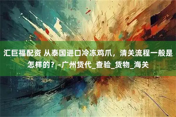 汇巨福配资 从泰国进口冷冻鸡爪,清关流程一般是怎样的?-广州货代_查验_货物_海关