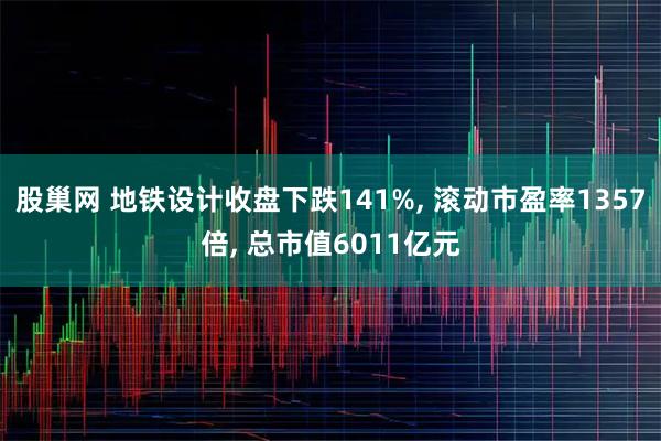 股巢网 地铁设计收盘下跌141%, 滚动市盈率1357倍, 总市值6011亿元