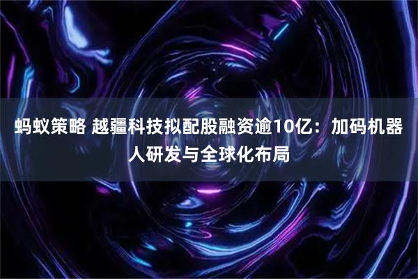 蚂蚁策略 越疆科技拟配股融资逾10亿：加码机器人研发与全球化布局