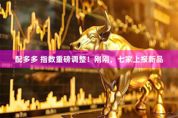 配多多 指数重磅调整！刚刚，七家上报新品