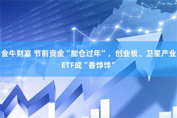 金牛财富 节前资金“加仓过年”，创业板、卫星产业ETF成“香饽饽”
