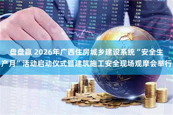 盘盘赢 2026年广西住房城乡建设系统“安全生产月”活动启动仪式暨建筑施工安全现场观摩会举行