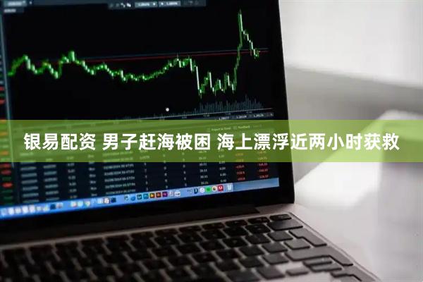 银易配资 男子赶海被困 海上漂浮近两小时获救