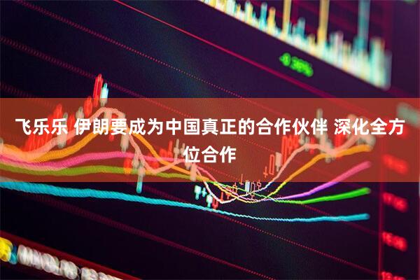 飞乐乐 伊朗要成为中国真正的合作伙伴 深化全方位合作