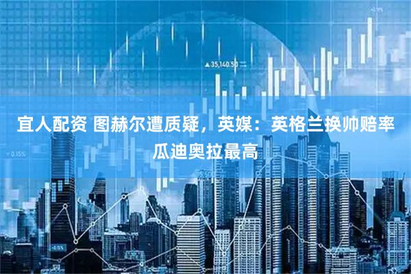 宜人配资 图赫尔遭质疑,英媒:英格兰换帅赔率瓜迪奥拉最高