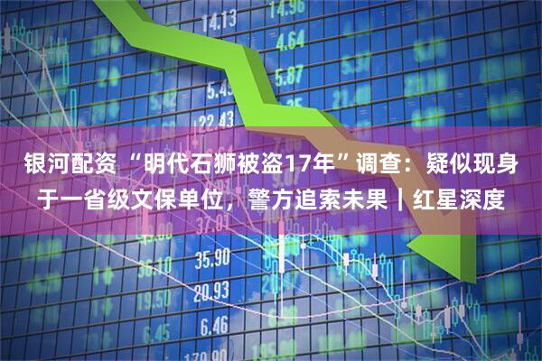 银河配资 “明代石狮被盗17年”调查：疑似现身于一省级文保单位，警方追索未果｜红星深度