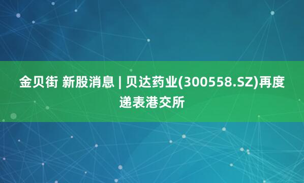 金贝街 新股消息 | 贝达药业(300558.SZ)再度递表港交所